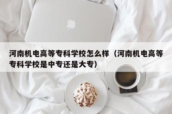 河南机电高等专科学校怎么样（河南机电高等专科学校是中专还是大专）