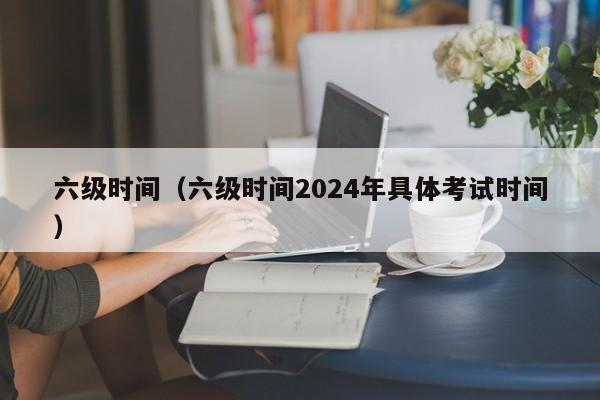 六级时间（六级时间2024年具体考试时间）