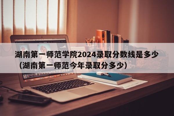 湖南第一师范学院2024录取分数线是多少（湖南第一师范今年录取分多少）