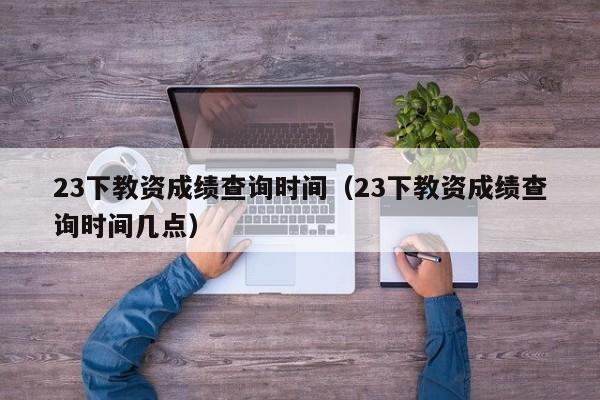 23下教资成绩查询时间（23下教资成绩查询时间几点）