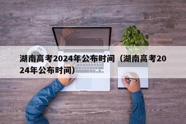 湖南高考2024年公布时间（湖南高考2024年公布时间）