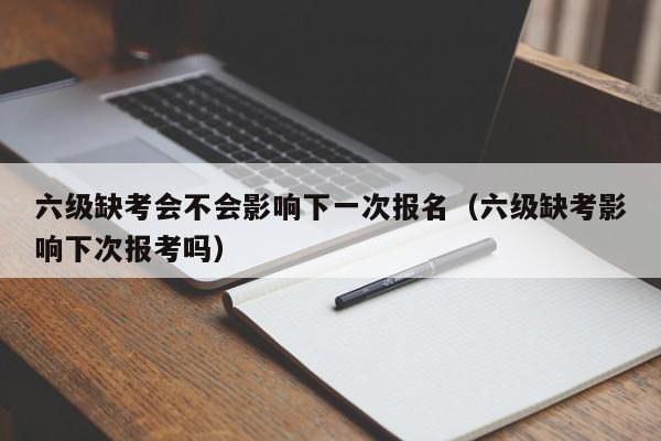 六级缺考会不会影响下一次报名（六级缺考影响下次报考吗）