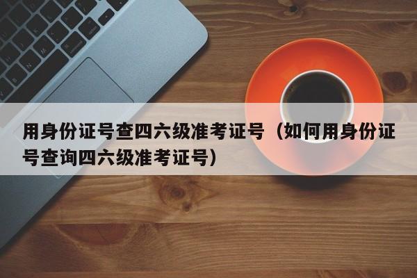 用身份证号查四六级准考证号（如何用身份证号查询四六级准考证号）