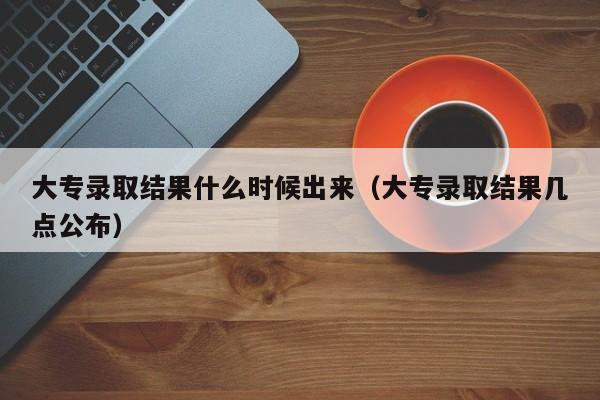 大专录取结果什么时候出来（大专录取结果几点公布）