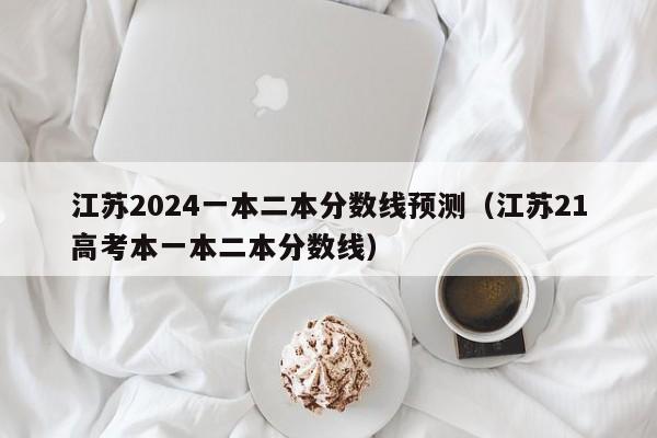 江苏2024一本二本分数线预测（江苏21高考本一本二本分数线）