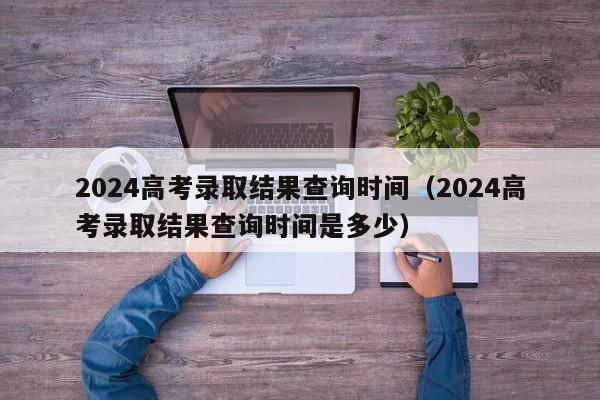 2024高考录取结果查询时间（2024高考录取结果查询时间是多少）