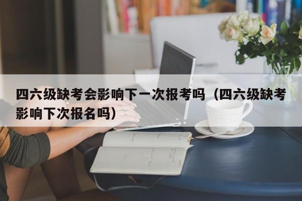 四六级缺考会影响下一次报考吗（四六级缺考影响下次报名吗）