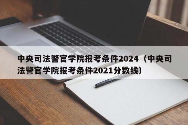 中央司法警官学院报考条件2024（中央司法警官学院报考条件2021分数线）