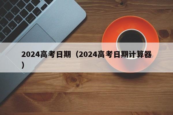 2024高考日期（2024高考日期计算器）