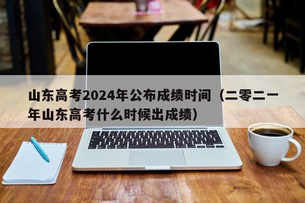 山东高考2024年公布成绩时间（二零二一年山东高考什么时候出成绩）