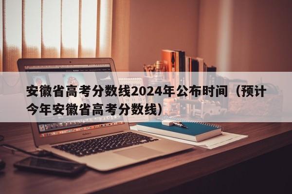 安徽省高考分数线2024年公布时间（预计今年安徽省高考分数线）