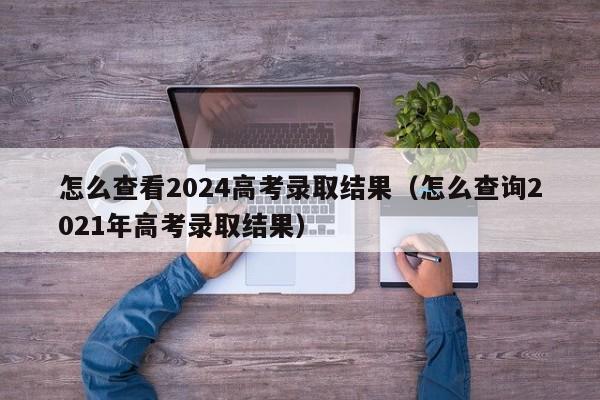 怎么查看2024高考录取结果（怎么查询2021年高考录取结果）