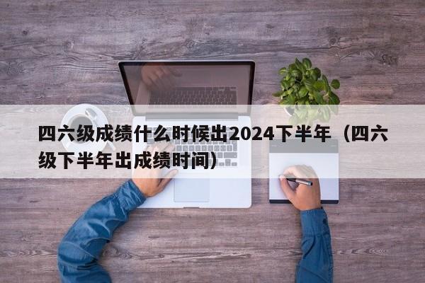 四六级成绩什么时候出2024下半年（四六级下半年出成绩时间）