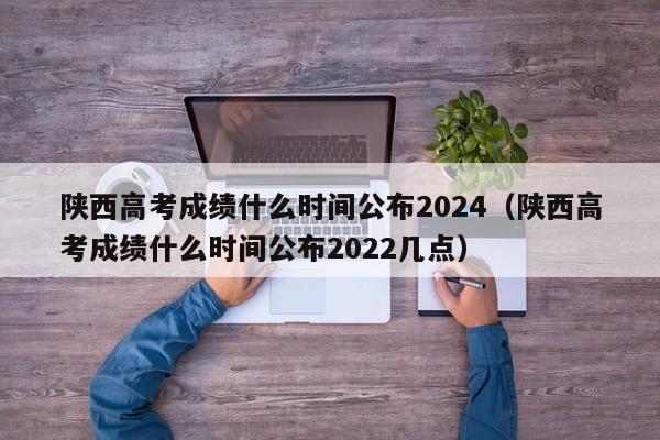 陕西高考成绩什么时间公布2024（陕西高考成绩什么时间公布2022几点）