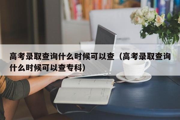 高考录取查询什么时候可以查（高考录取查询什么时候可以查专科）