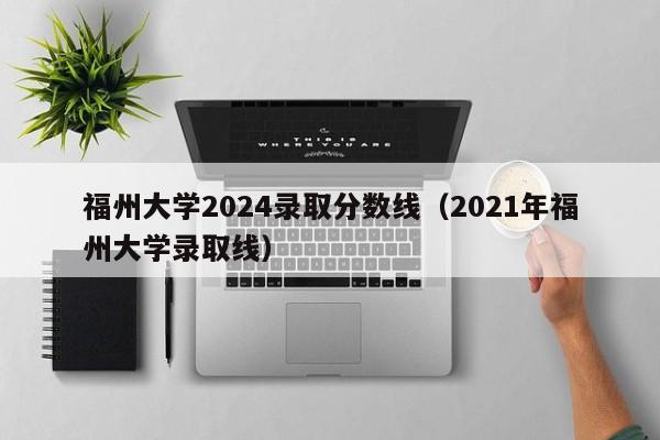 福州大学2024录取分数线（2021年福州大学录取线）