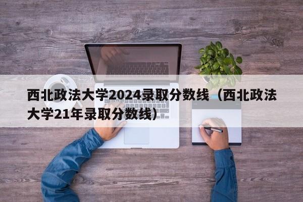 西北政法大学2024录取分数线（西北政法大学21年录取分数线）