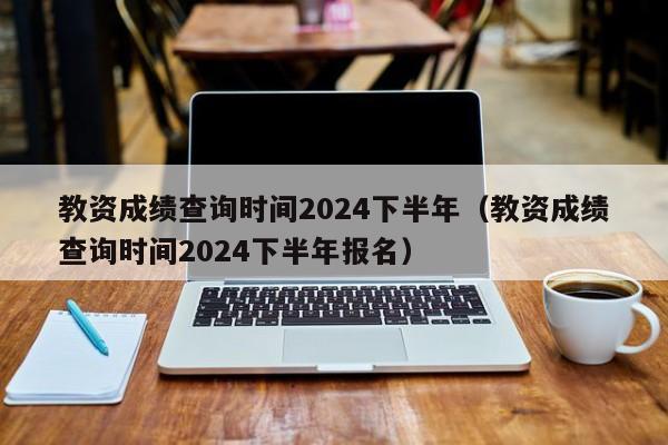 教资成绩查询时间2024下半年（教资成绩查询时间2024下半年报名）