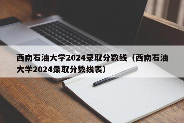 西南石油大学2024录取分数线（西南石油大学2024录取分数线表）