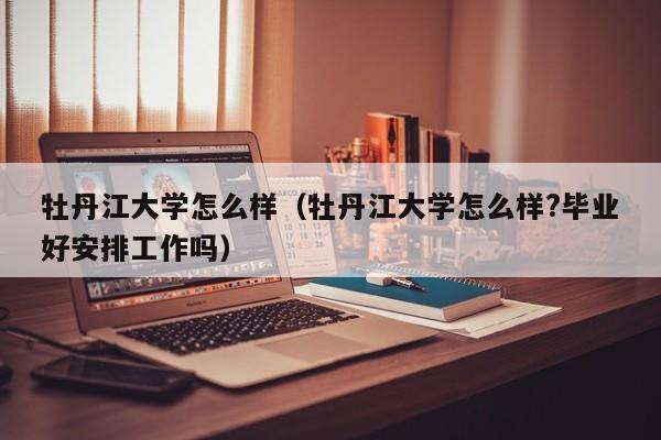 牡丹江大学怎么样（牡丹江大学怎么样?毕业好安排工作吗）