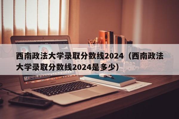 西南政法大学录取分数线2024（西南政法大学录取分数线2024是多少）