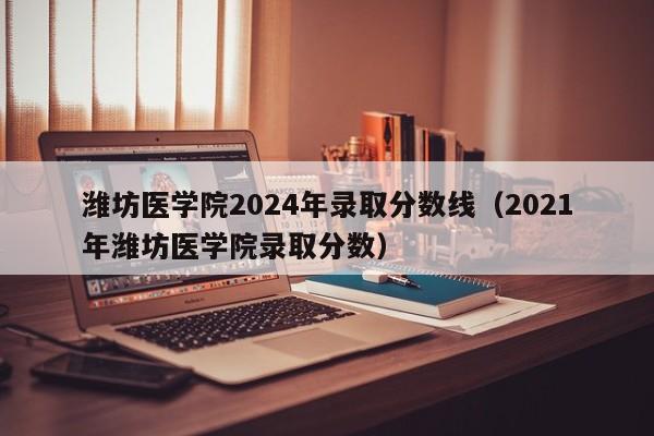 潍坊医学院2024年录取分数线（2021年潍坊医学院录取分数）