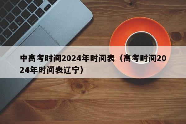 中高考时间2024年时间表（高考时间2024年时间表辽宁）