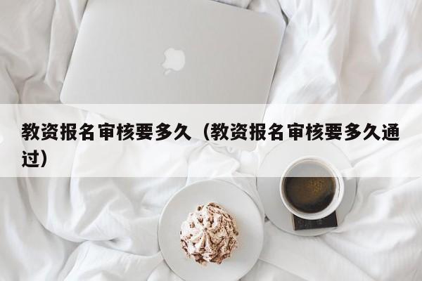 教资报名审核要多久（教资报名审核要多久通过）