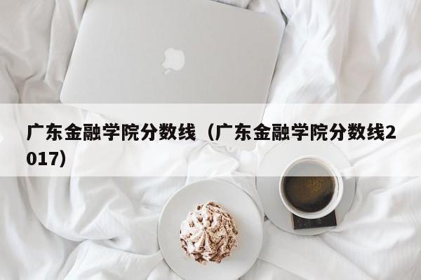 广东金融学院分数线（广东金融学院分数线2017）