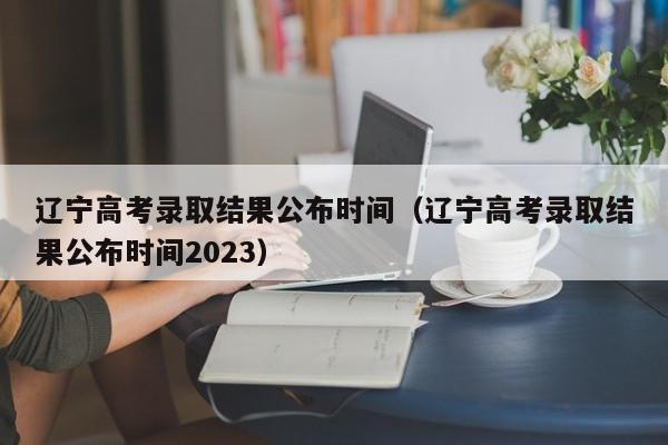 辽宁高考录取结果公布时间（辽宁高考录取结果公布时间2023）