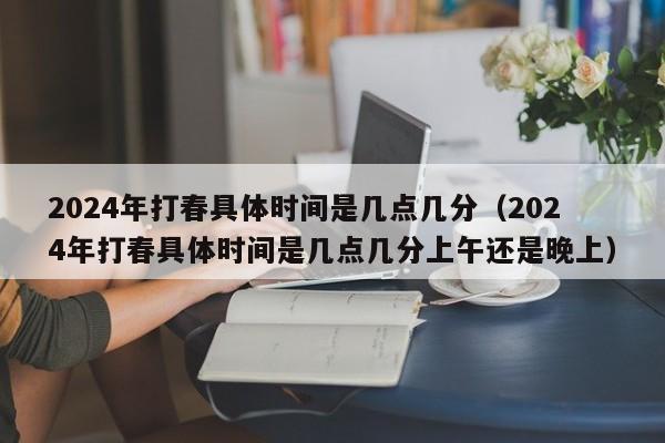 2024年打春具体时间是几点几分（2024年打春具体时间是几点几分上午还是晚上）