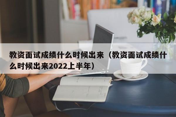 教资面试成绩什么时候出来（教资面试成绩什么时候出来2022上半年）