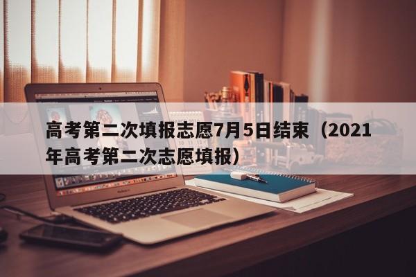 高考第二次填报志愿7月5日结束（2021年高考第二次志愿填报）