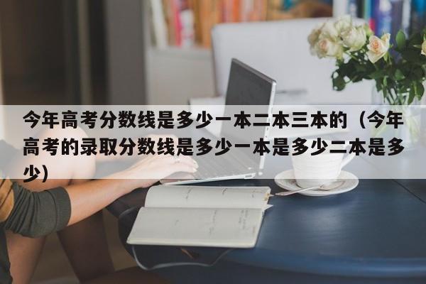 今年高考分数线是多少一本二本三本的（今年高考的录取分数线是多少一本是多少二本是多少）