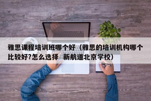 雅思课程培训班哪个好（雅思的培训机构哪个比较好?怎么选择  新航道北京学校）