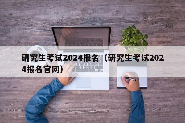 研究生考试2024报名（研究生考试2024报名官网）