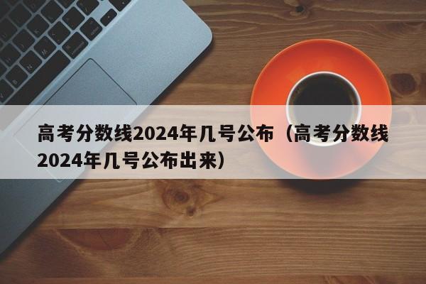 高考分数线2024年几号公布（高考分数线2024年几号公布出来）