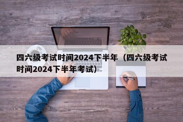 四六级考试时间2024下半年（四六级考试时间2024下半年考试）