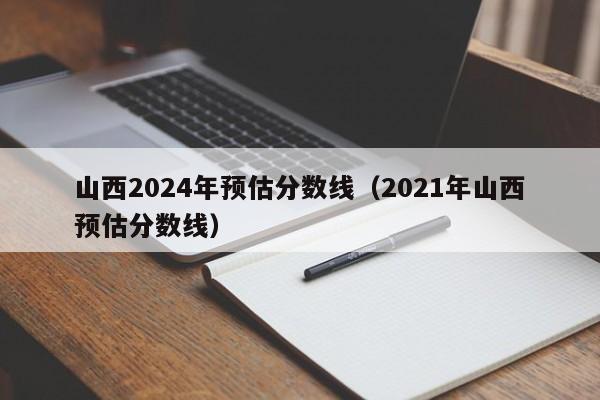 山西2024年预估分数线（2021年山西预估分数线）