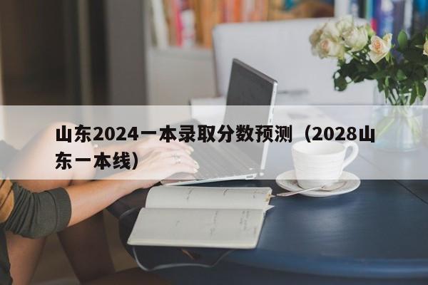 山东2024一本录取分数预测（2028山东一本线）