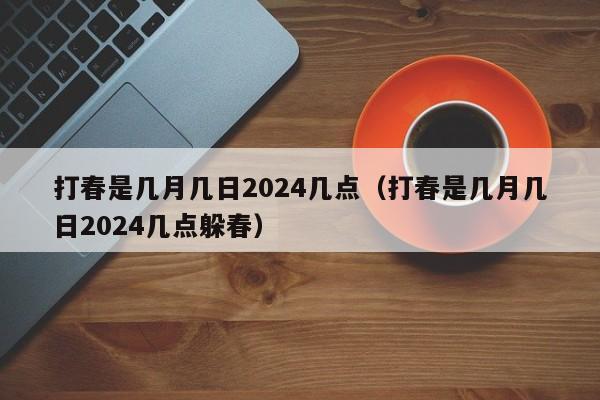 打春是几月几日2024几点（打春是几月几日2024几点躲春）