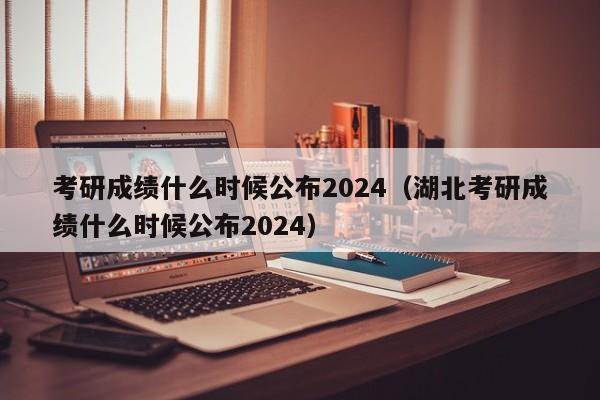 考研成绩什么时候公布2024（湖北考研成绩什么时候公布2024）