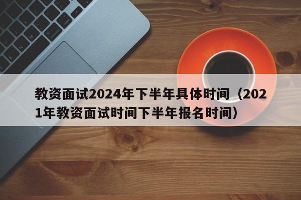 教资面试2024年下半年具体时间（2021年教资面试时间下半年报名时间）