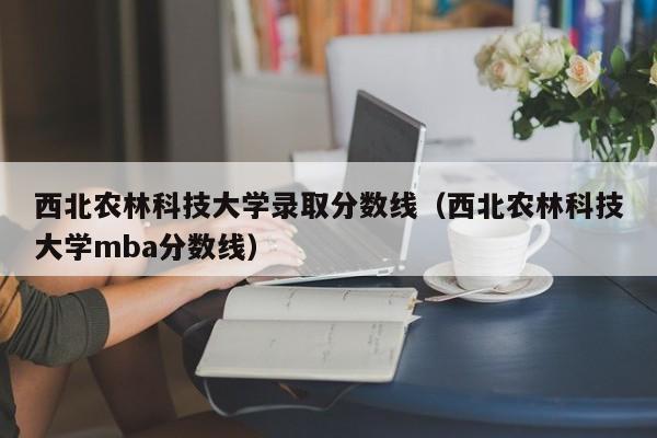 西北农林科技大学录取分数线（西北农林科技大学mba分数线）