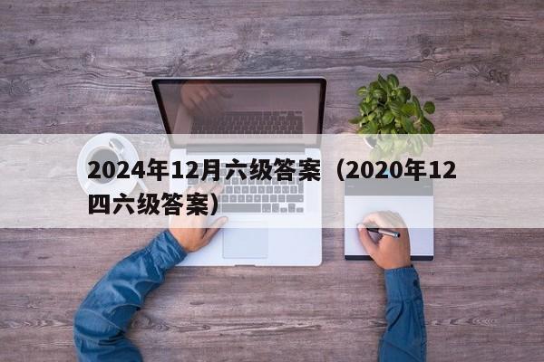 2024年12月六级答案（2020年12四六级答案）