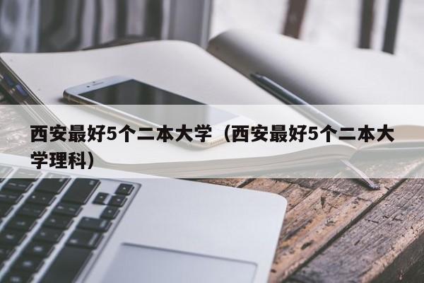 西安最好5个二本大学（西安最好5个二本大学理科）