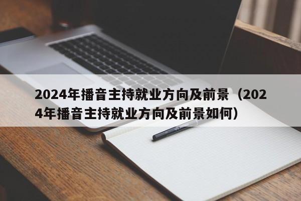 2024年播音主持就业方向及前景（2024年播音主持就业方向及前景如何）