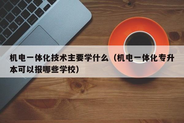 机电一体化技术主要学什么（机电一体化专升本可以报哪些学校）