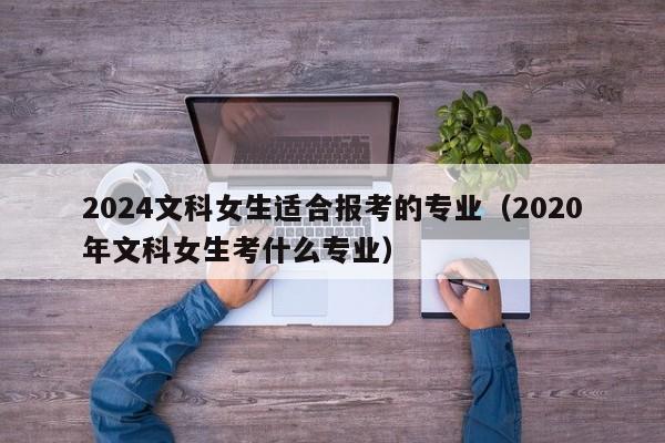 2024文科女生适合报考的专业（2020年文科女生考什么专业）