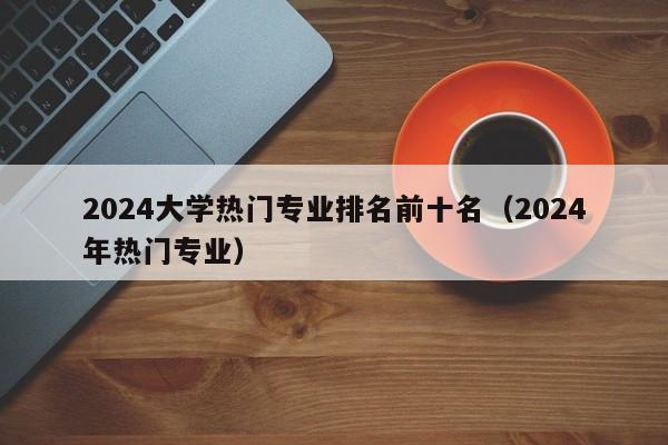 2024大学热门专业排名前十名（2024年热门专业）